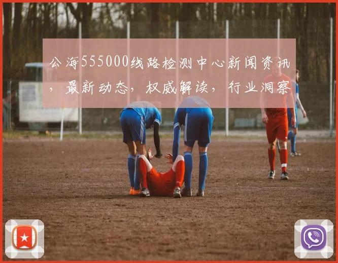 公海555000线路检测中心新闻资讯，最新动态，权威解读，行业洞察，三大亮点聚焦，不容错过