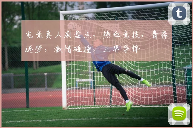 电竞真人剧盘点，热血竞技，青春逐梦，激情碰撞，三界争锋